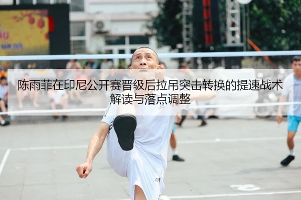 陈雨菲在印尼公开赛晋级后拉吊突击转换的提速战术解读与落点调整