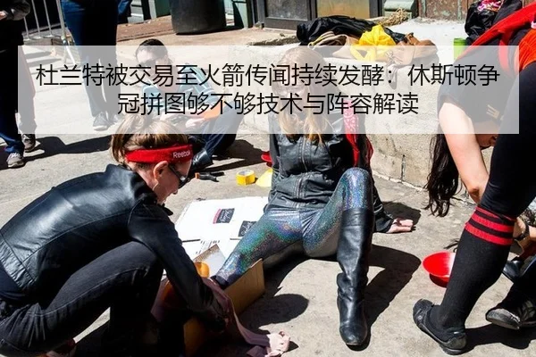 杜兰特被交易至火箭传闻持续发酵：休斯顿争冠拼图够不够技术与阵容解读
